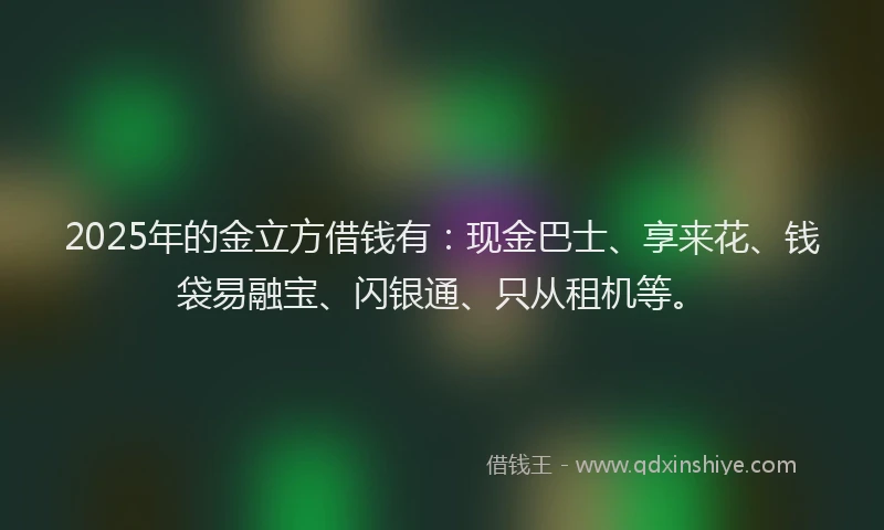 2025年的金立方借钱有：现金巴士、享来花、钱袋易融宝、闪银通、只从租机等。