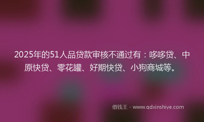 2025年的51人品贷款审核不通过有：哆哆贷、中原快贷、零花罐、好期快贷、小狗商城等。