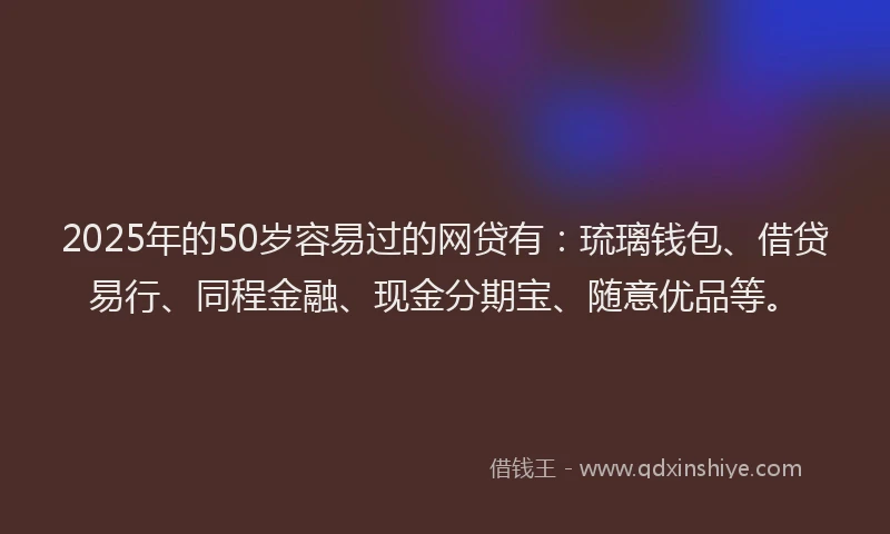 2025年的50岁容易过的网贷有：琉璃钱包、借贷易行、同程金融、现金分期宝、随意优品等。