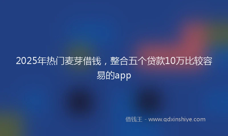 2025年热门麦芽借钱，整合五个贷款10万比较容易的app