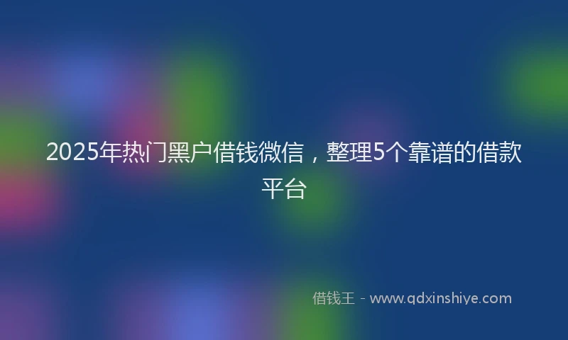 2025年热门黑户借钱微信，整理5个靠谱的借款平台