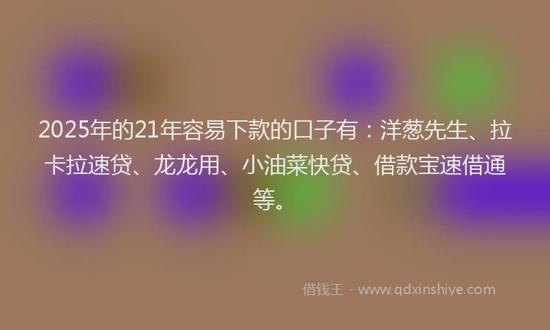 2025年的21年容易下款的口子有：洋葱先生、拉卡拉速贷、龙龙用、小油菜快贷、借款宝速借通等。