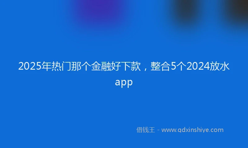 2025年热门那个金融好下款，整合5个2024放水app