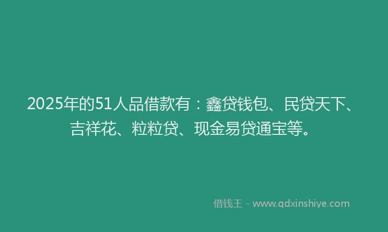 2025年的51人品借款有：鑫贷钱包、民贷天下、吉祥花、粒粒贷、现金易贷通宝等。