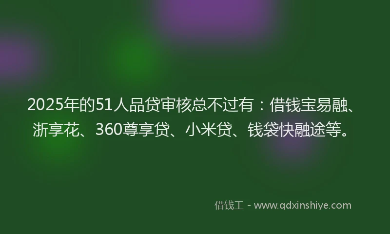 2025年的51人品贷审核总不过有：借钱宝易融、浙享花、360尊享贷、小米贷、钱袋快融途等。