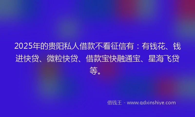 2025年的贵阳私人借款不看征信有：有钱花、钱进快贷、微粒快贷、借款宝快融通宝、星海飞贷等。