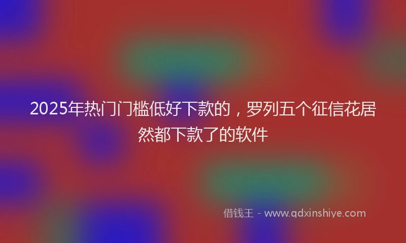 2025年热门门槛低好下款的,罗列五个征信花居然都下款了的软件