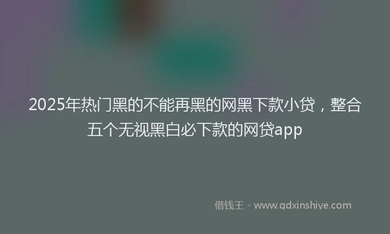 2025年热门黑的不能再黑的网黑下款小贷，整合五个无视黑白必下款的网贷app