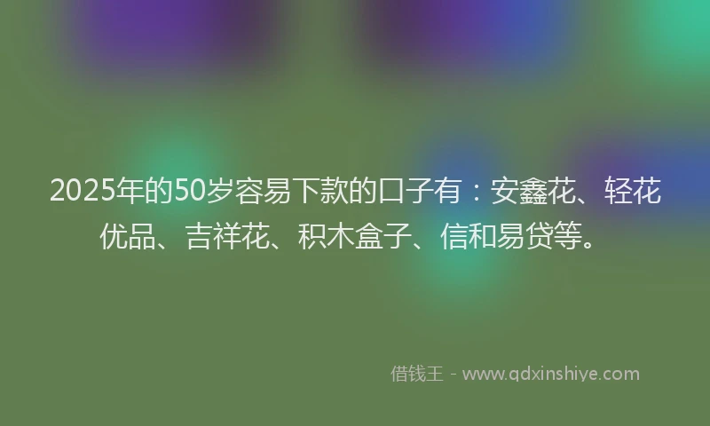 2025年的50岁容易下款的口子有：安鑫花、轻花优品、吉祥花、积木盒子、信和易贷等。