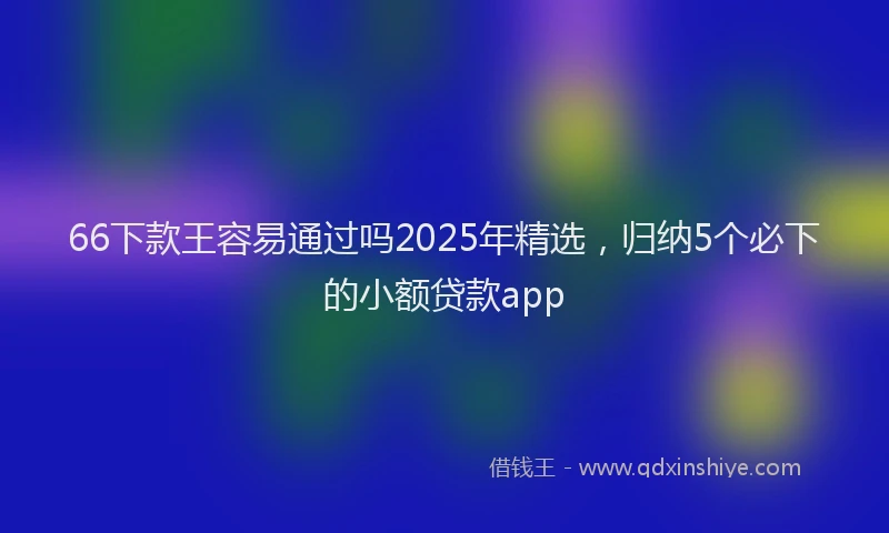 66下款王容易通过吗2025年精选，归纳5个必下的小额贷款app
