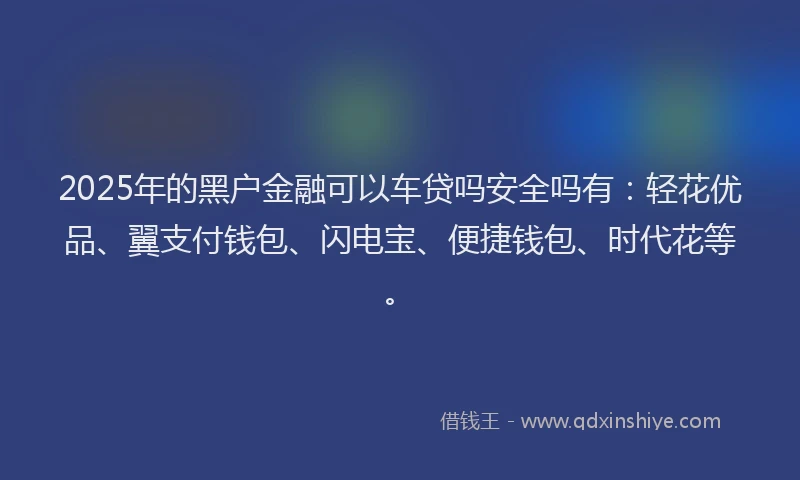 2025年的黑户金融可以车贷吗安全吗有：轻花优品、翼支付钱包、闪电宝、便捷钱包、时代花等。