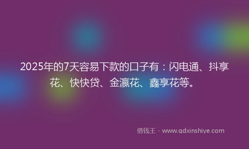 2025年的7天容易下款的口子有：闪电通、抖享花、快快贷、金瀛花、鑫享花等。