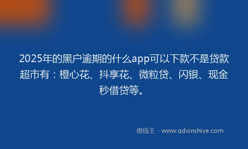 2025年的黑户逾期的什么app可以下款不是贷款超市有：橙心花、抖享花、微粒贷、闪银、现金秒借贷等。