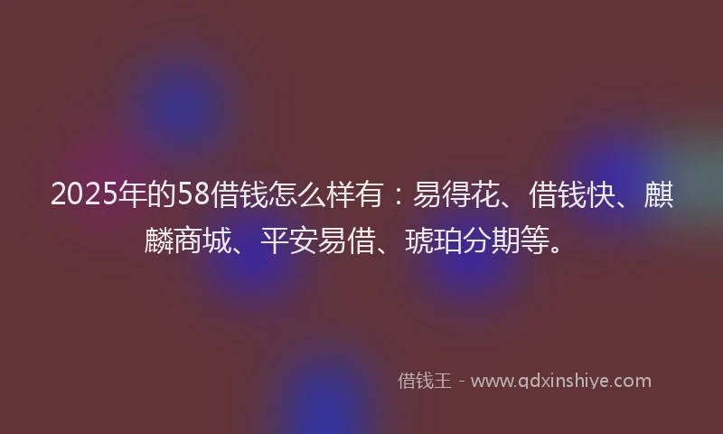2025年的58借钱怎么样有：易得花、借钱快、麒麟商城、平安易借、琥珀分期等。