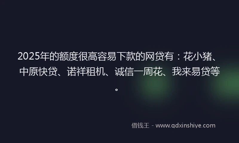 2025年的额度很高容易下款的网贷有：花小猪、中原快贷、诺祥租机、诚信一周花、我来易贷等。