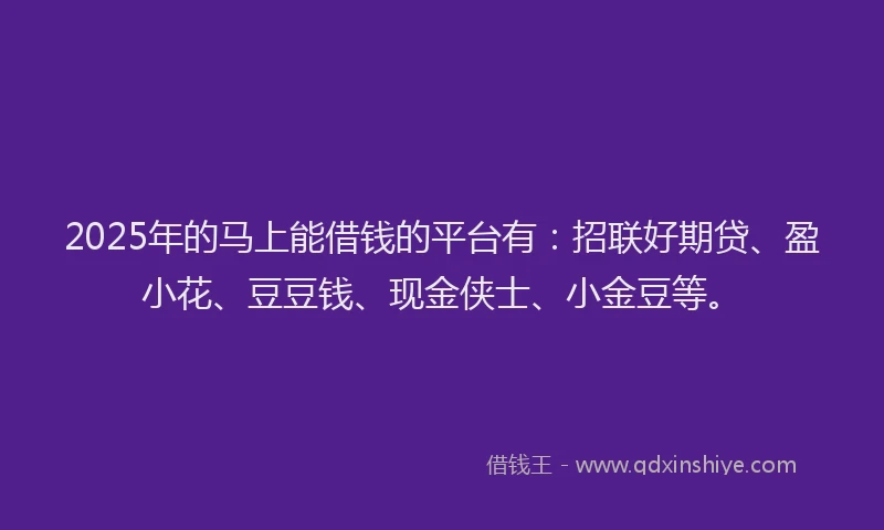 2025年的马上能借钱的平台有：招联好期贷、盈小花、豆豆钱、现金侠士、小金豆等。