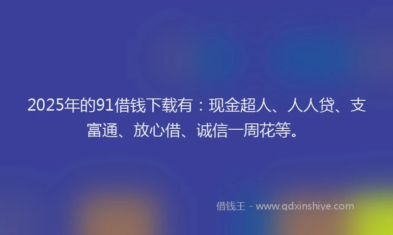 2025年的91借钱下载有：现金超人、人人贷、支富通、放心借、诚信一周花等。
