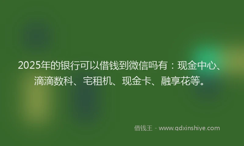 2025年的银行可以借钱到微信吗有：现金中心、滴滴数科、宅租机、现金卡、融享花等。