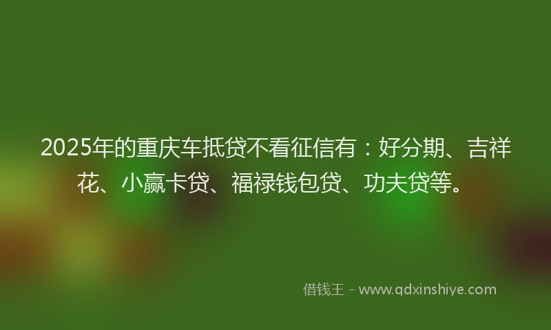 2025年的重庆车抵贷不看征信有：好分期、吉祥花、小赢卡贷、福禄钱包贷、功夫贷等。