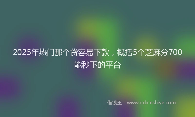 2025年热门那个贷容易下款，概括5个芝麻分700能秒下的平台