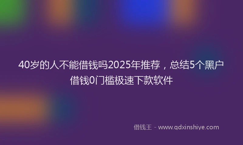 40岁的人不能借钱吗2025年推荐，总结5个黑户借钱0门槛极速下款软件