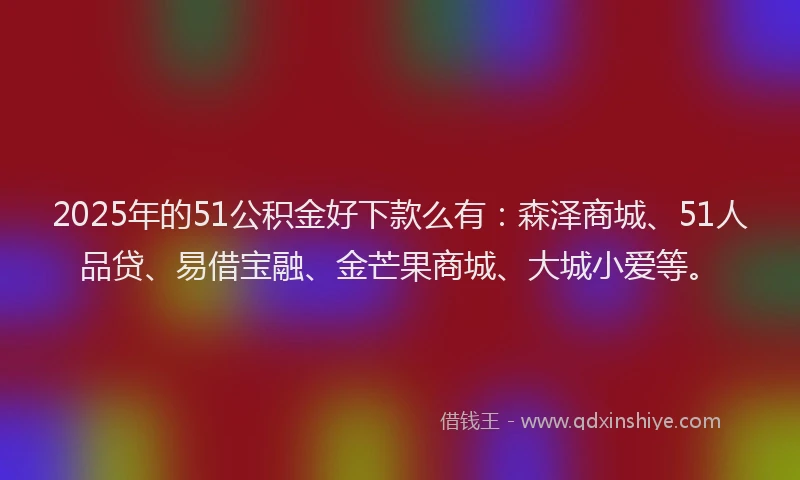 2025年的51公积金好下款么有：森泽商城、51人品贷、易借宝融、金芒果商城、大城小爱等。