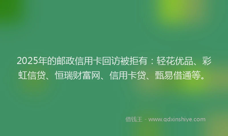 2025年的邮政信用卡回访被拒有：轻花优品、彩虹信贷、恒瑞财富网、信用卡贷、甄易借通等。