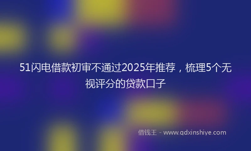 51闪电借款初审不通过2025年推荐，梳理5个无视评分的贷款口子