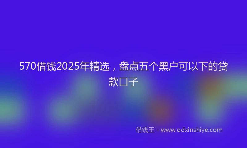 570借钱2025年精选，盘点五个黑户可以下的贷款口子