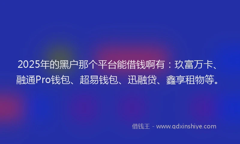 2025年的黑户那个平台能借钱啊有：玖富万卡、融通Pro钱包、超易钱包、迅融贷、鑫享租物等。