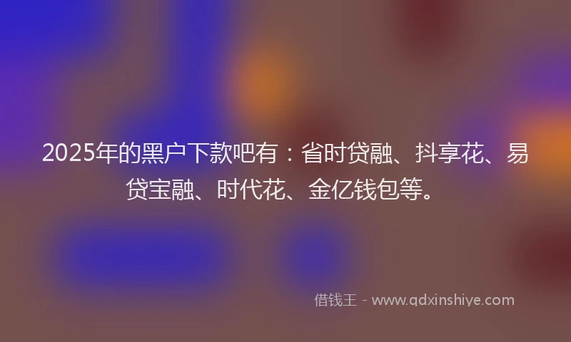 2025年的黑户下款吧有：省时贷融、抖享花、易贷宝融、时代花、金亿钱包等。