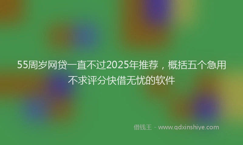 55周岁网贷一直不过2025年推荐，概括五个急用不求评分快借无忧的软件