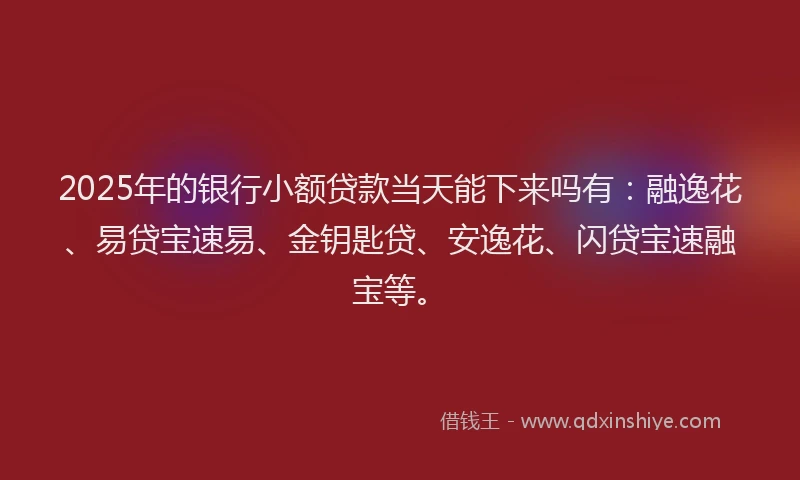 2025年的银行小额贷款当天能下来吗有：融逸花、易贷宝速易、金钥匙贷、安逸花、闪贷宝速融宝等。