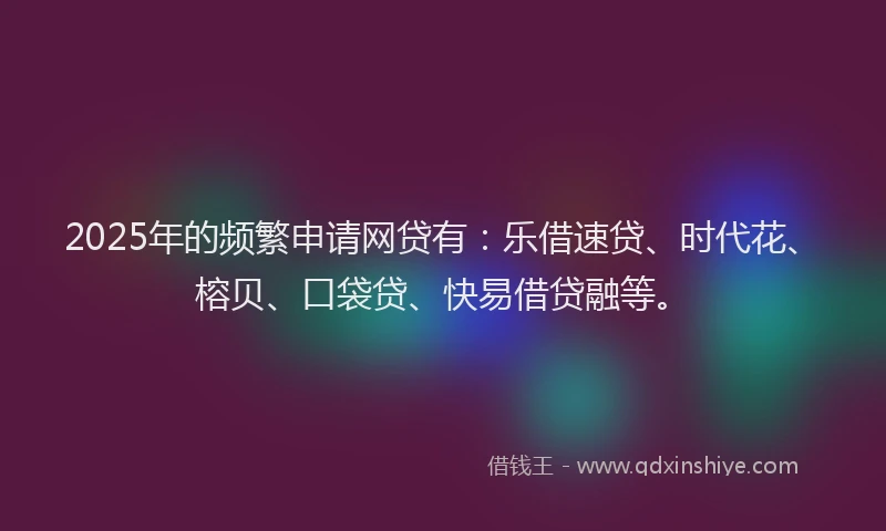 2025年的频繁申请网贷有：乐借速贷、时代花、榕贝、口袋贷、快易借贷融等。