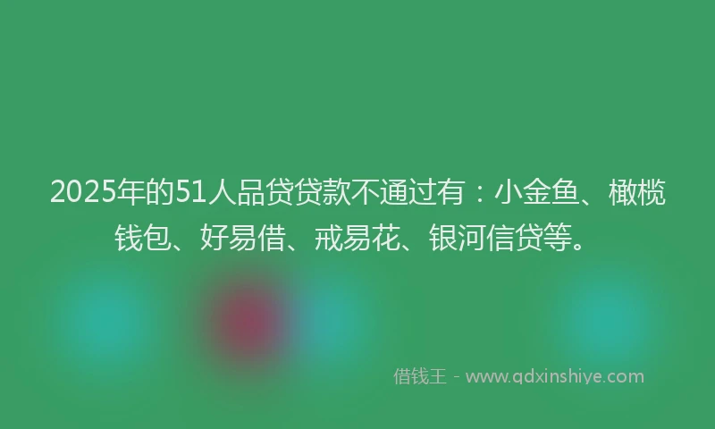 2025年的51人品贷贷款不通过有：小金鱼、橄榄钱包、好易借、戒易花、银河信贷等。