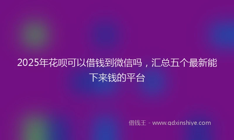 2025年花呗可以借钱到微信吗，汇总五个最新能下来钱的平台