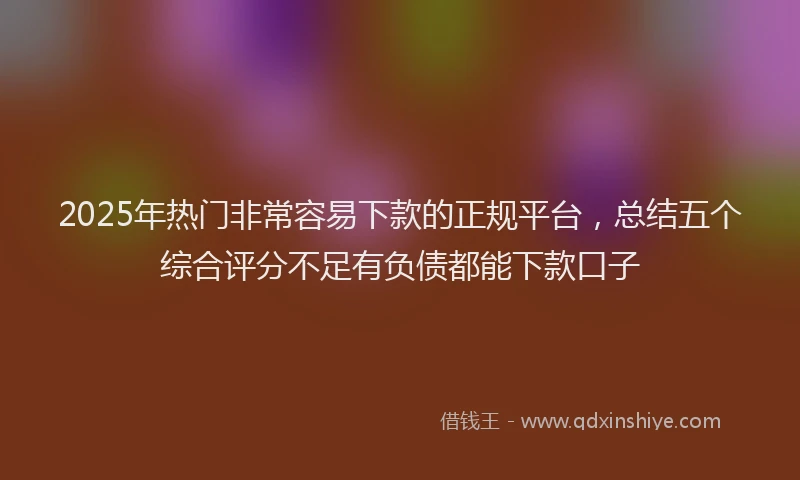 2025年热门非常容易下款的正规平台,总结五个综合评分不足有负债都能下款口子