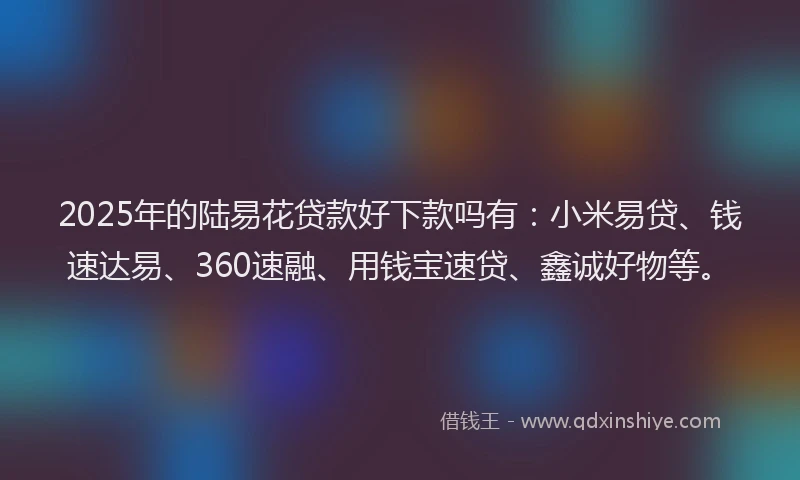 2025年的陆易花贷款好下款吗有：小米易贷、钱速达易、360速融、用钱宝速贷、鑫诚好物等。