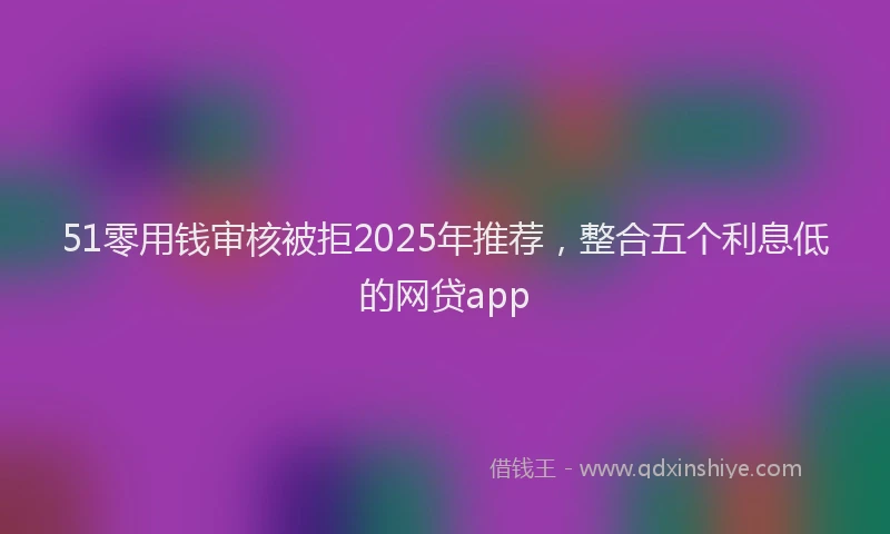 51零用钱审核被拒2025年推荐，整合五个利息低的网贷app