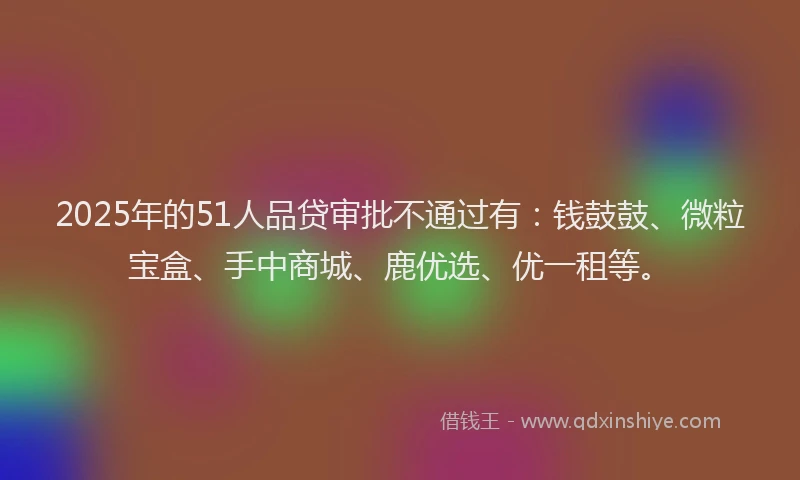 2025年的51人品贷审批不通过有：钱鼓鼓、微粒宝盒、手中商城、鹿优选、优一租等。