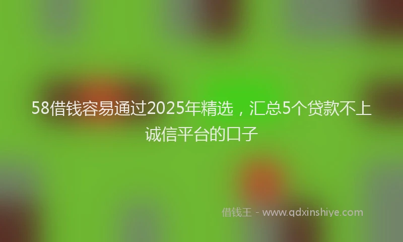 58借钱容易通过2025年精选，汇总5个贷款不上诚信平台的口子
