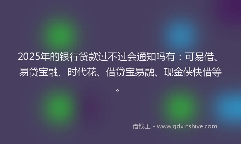 2025年的银行贷款过不过会通知吗有:可易借、易贷宝融、时代花、借贷宝易融、现金侠快借等。