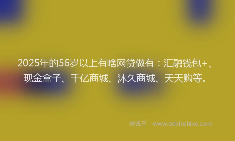 2025年的56岁以上有啥网贷做有：汇融钱包+、现金盒子、千亿商城、沐久商城、天天购等。