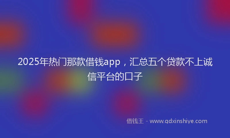 2025年热门那款借钱app，汇总五个贷款不上诚信平台的口子