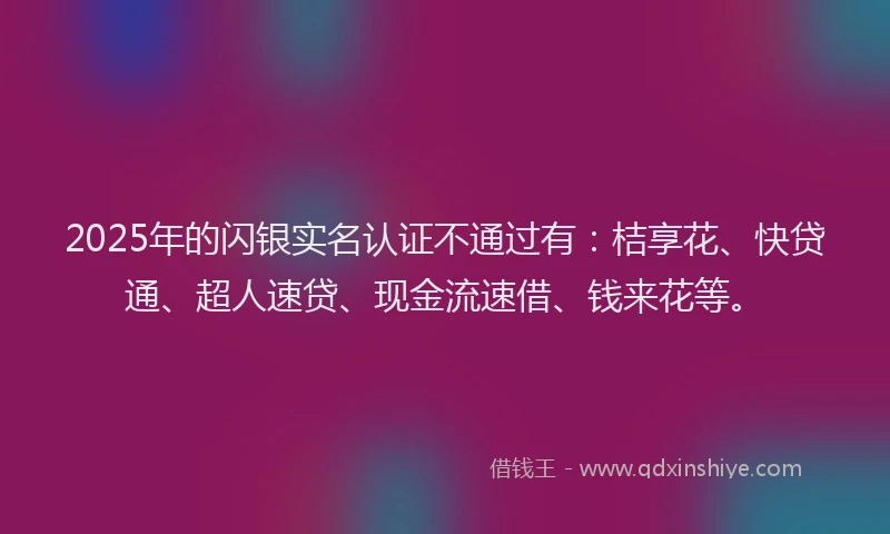 2025年的闪银实名认证不通过有：桔享花、快贷通、超人速贷、现金流速借、钱来花等。