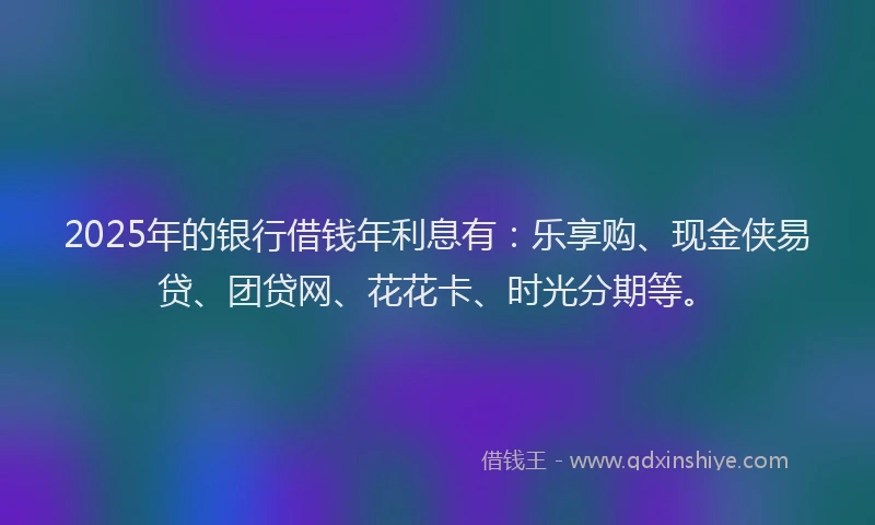 2025年的银行借钱年利息有：乐享购、现金侠易贷、团贷网、花花卡、时光分期等。