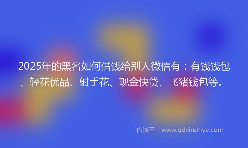 2025年的黑名如何借钱给别人微信有：有钱钱包、轻花优品、射手花、现金快贷、飞猪钱包等。