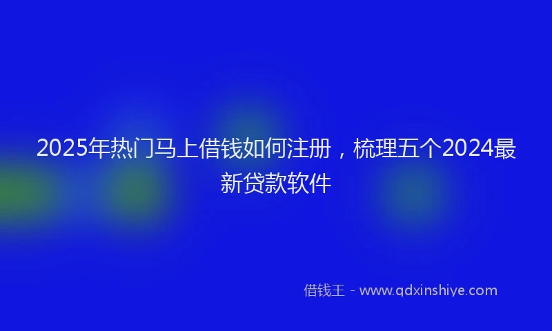 2025年热门马上借钱如何注册，梳理五个2024最新贷款软件