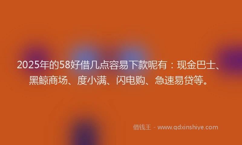 2025年的58好借几点容易下款呢有：现金巴士、黑鲸商场、度小满、闪电购、急速易贷等。
