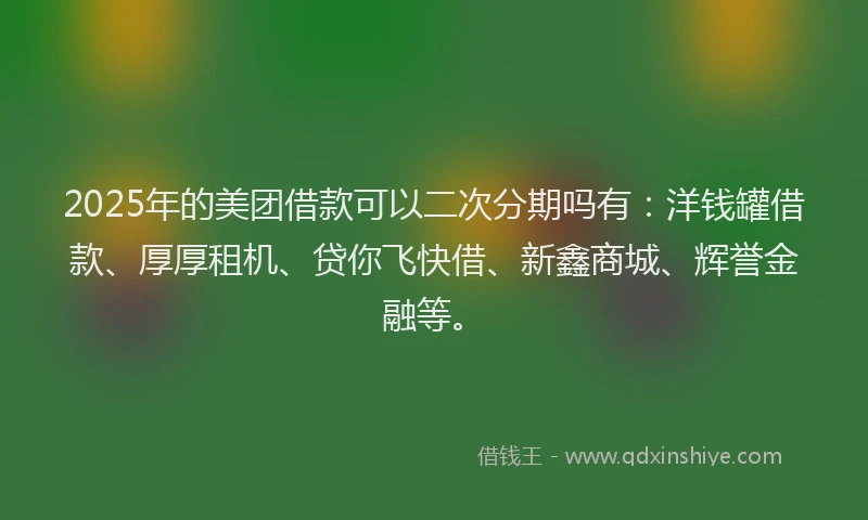 2025年的美团借款可以二次分期吗有：洋钱罐借款、厚厚租机、贷你飞快借、新鑫商城、辉誉金融等。
